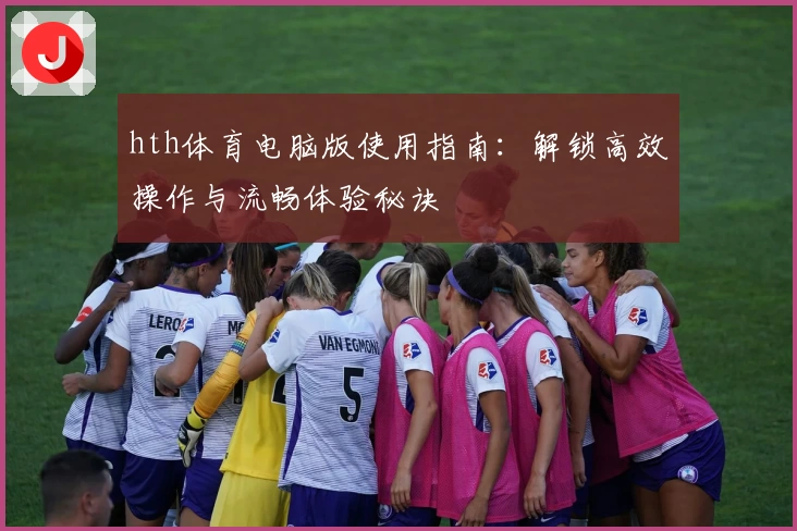 hth体育电脑版使用指南：解锁高效操作与流畅体验秘诀