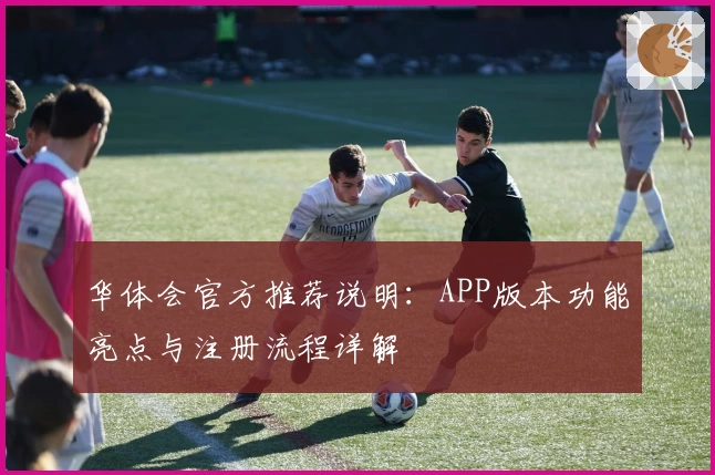 华体会官方推荐说明：APP版本功能亮点与注册流程详解