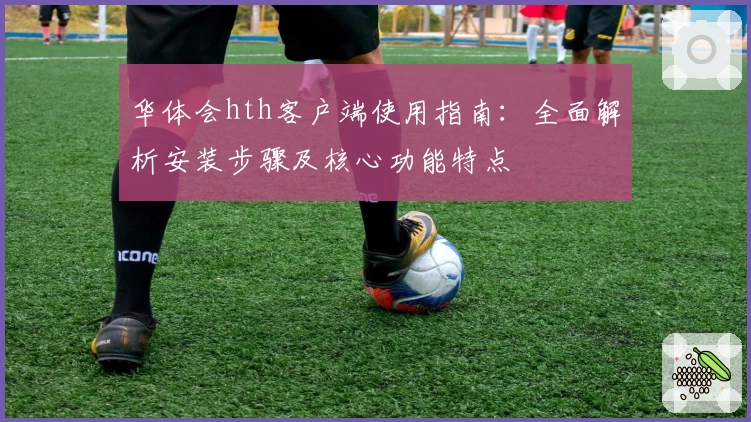 华体会hth客户端使用指南：全面解析安装步骤及核心功能特点