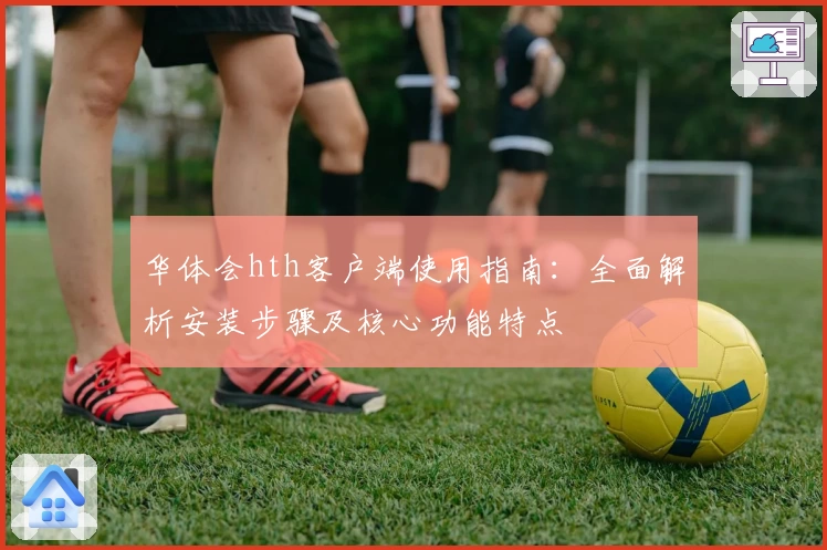 华体会hth客户端使用指南：全面解析安装步骤及核心功能特点