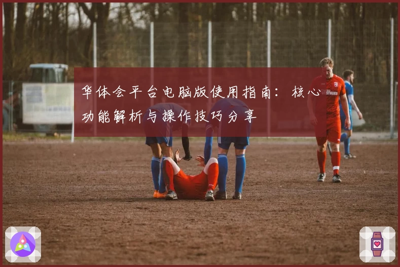 华体会平台电脑版使用指南：核心功能解析与操作技巧分享