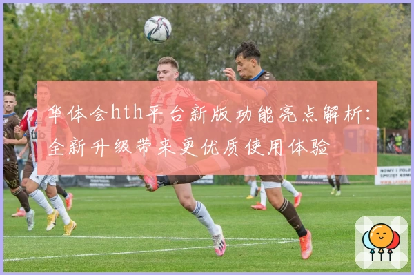 华体会hth平台新版功能亮点解析：全新升级带来更优质使用体验